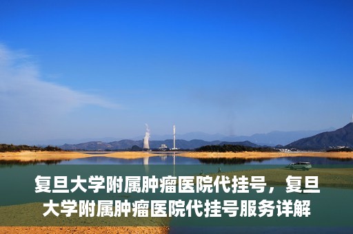 复旦大学附属肿瘤医院代挂号，复旦大学附属肿瘤医院代挂号服务详解