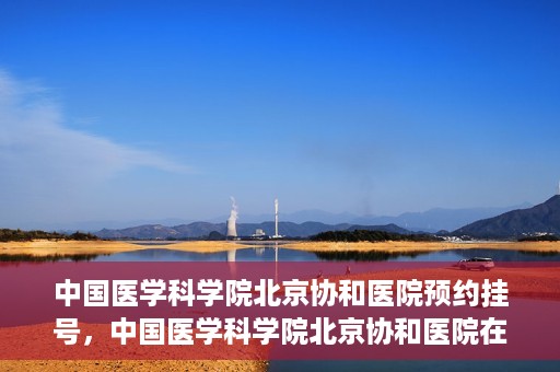 中国医学科学院北京协和医院预约挂号，中国医学科学院北京协和医院在线预约挂号攻略