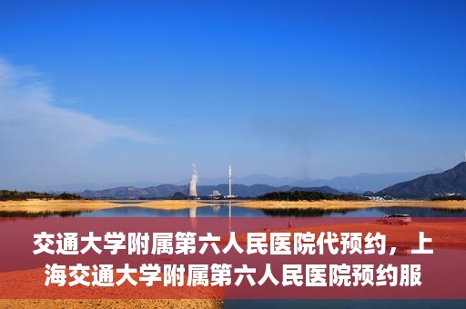 交通大学附属第六人民医院代预约，上海交通大学附属第六人民医院预约服务详解