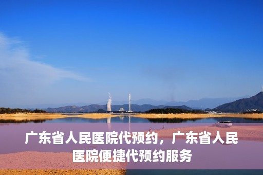 广东省人民医院代预约，广东省人民医院便捷代预约服务