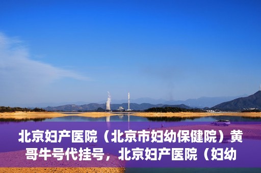 北京妇产医院（北京市妇幼保健院）黄哥牛号代挂号，北京妇产医院（妇幼保健院）黄哥牛号助您轻松预约挂号服务