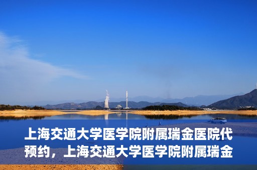 上海交通大学医学院附属瑞金医院代预约，上海交通大学医学院附属瑞金医院代预约服务详解