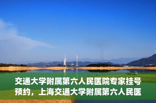 交通大学附属第六人民医院专家挂号预约，上海交通大学附属第六人民医院专家挂号预约指南