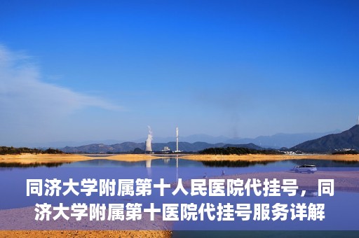 同济大学附属第十人民医院代挂号，同济大学附属第十医院代挂号服务详解